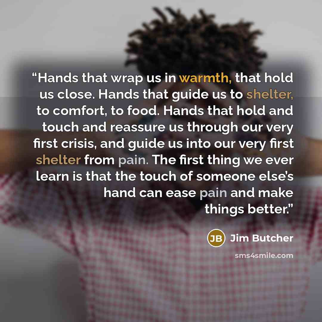 “Hands that wrap us in warmth, that hold us close. Hands that guide us to shelter, to comfort, to food. Hands that hold and touch and reassure us through our very first crisis, and guide us into our very first shelter from pain. The first thing we ever learn is that the touch of someone else’s hand…” quote by Jim Butcher