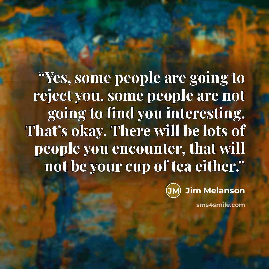 “Yes, some people are going to reject you, some people are not going to find you interesting. That’s okay. There will be lots of people you encounter, that will not be your cup of tea either.” quote by Jim Melanson