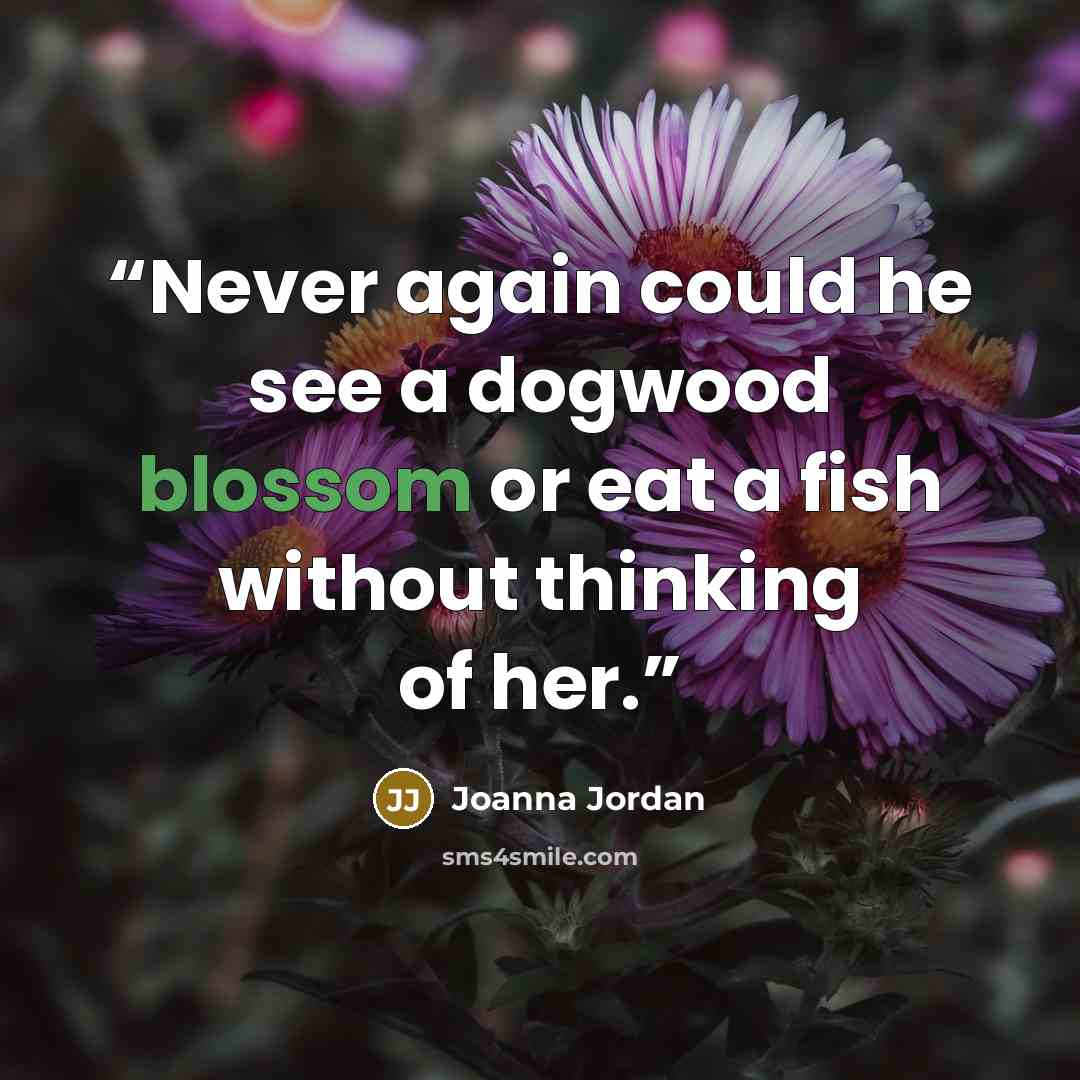 “Never again could he see a dogwood blossom or eat a fish without thinking of her.” quote by Joanna Jordan
