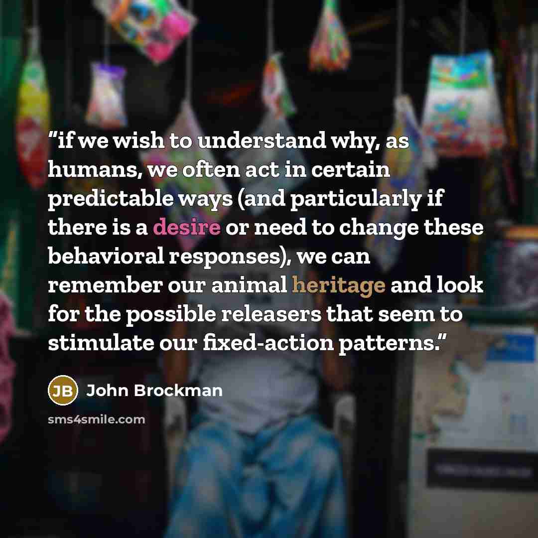 “if we wish to understand why, as humans, we often act in certain predictable ways (and particularly if there is a desire or need to change these behavioral responses), we can remember our animal heritage and look for the possible releasers that seem to stimulate our fixed-action patterns.” quote by John Brockman