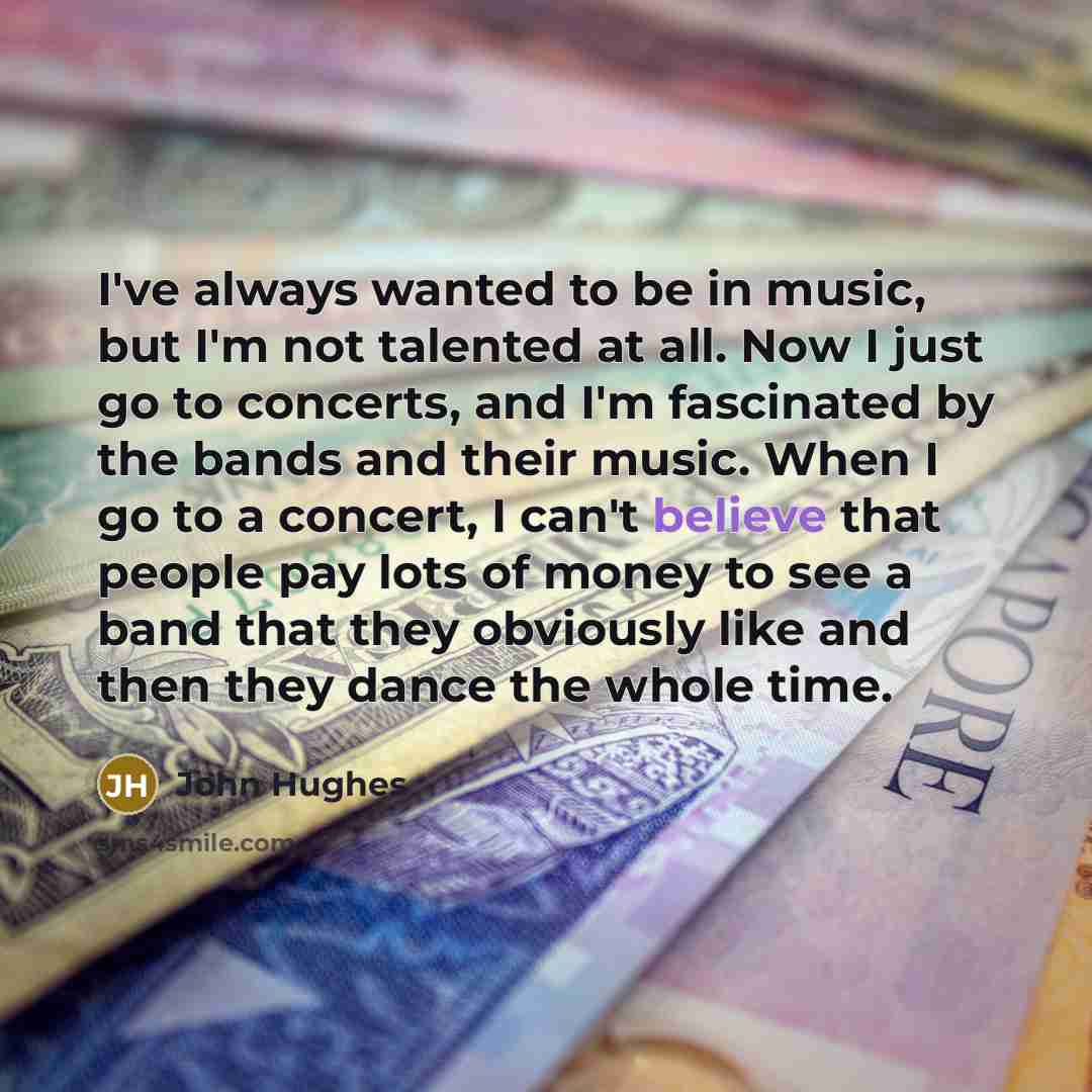 “I've always wanted to be in music, but I'm not talented at all. Now I just go to concerts, and I'm fascinated by the bands and their music. When I go to a concert, I can't believe that people pay lots of money to see a band that they obviously like and then they dance the whole time.” quote by John Hughes
