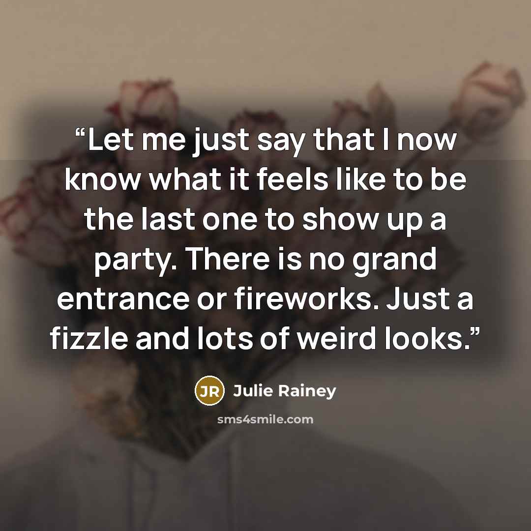 “Let me just say that I now know what it feels like to be the last one to show up a party. There is no grand entrance or fireworks. Just a fizzle and lots of weird looks.” quote by Julie Rainey