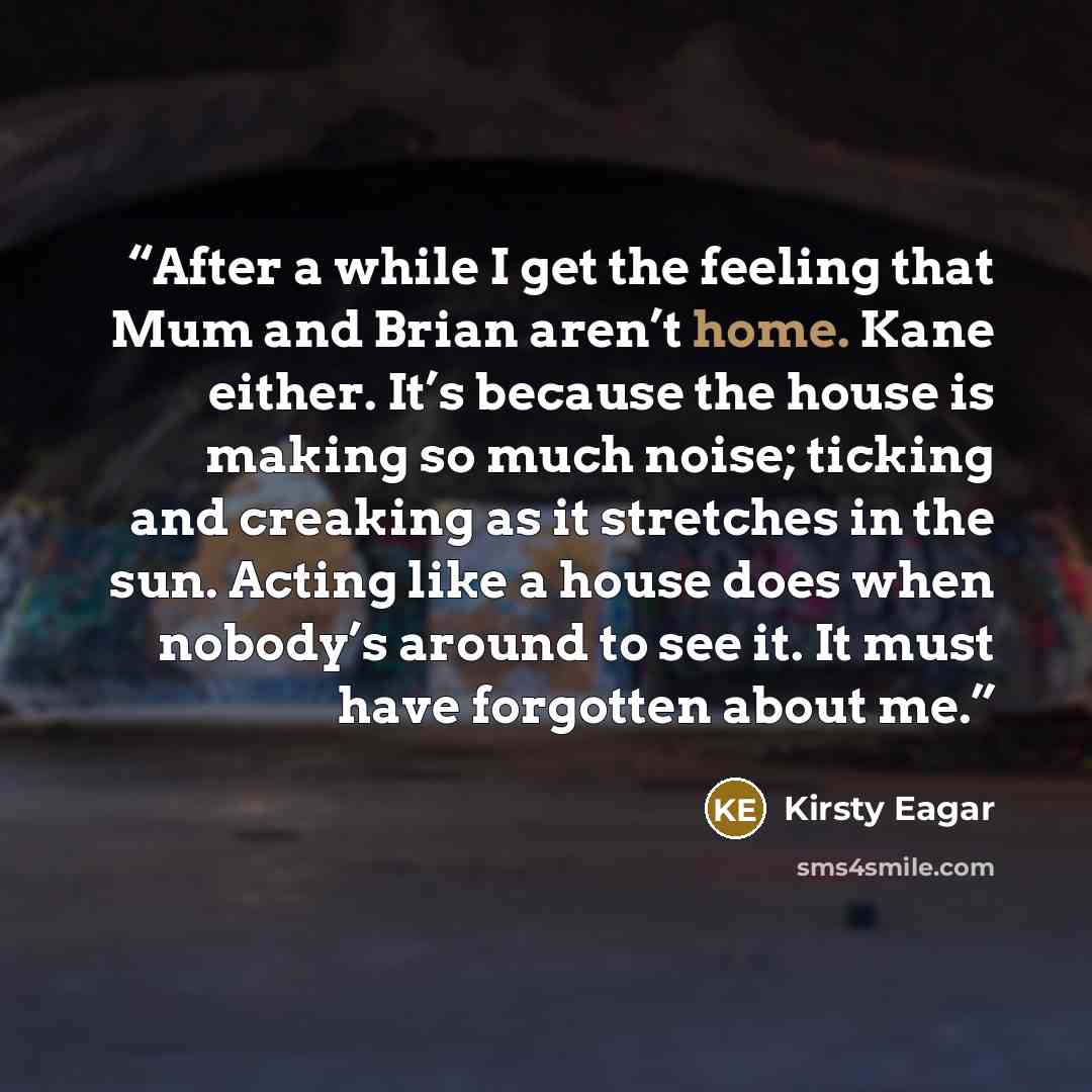 “After a while I get the feeling that Mum and Brian aren’t home. Kane either. It’s because the house is making so much noise; ticking and creaking as it stretches in the sun. Acting like a house does when nobody’s around to see it. It must have forgotten about me.” quote by Kirsty Eagar