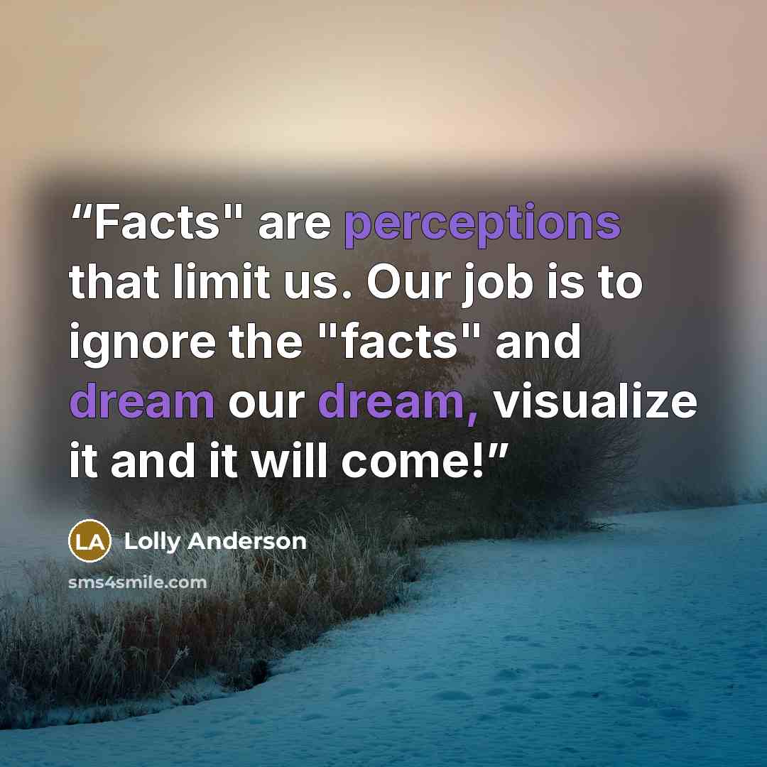 “Facts" are perceptions that limit us. Our job is to ignore the "facts" and dream our dream, visualize it and it will come!” quote by Lolly Anderson