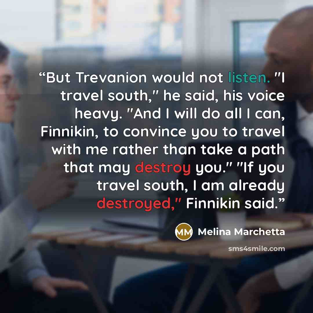 “But Trevanion would not listen. "I travel south," he said, his voice heavy. "And I will do all I can, Finnikin, to convince you to travel with me rather than take a path that may destroy you." "If you travel south, I am already destroyed," Finnikin said.” quote by Melina Marchetta