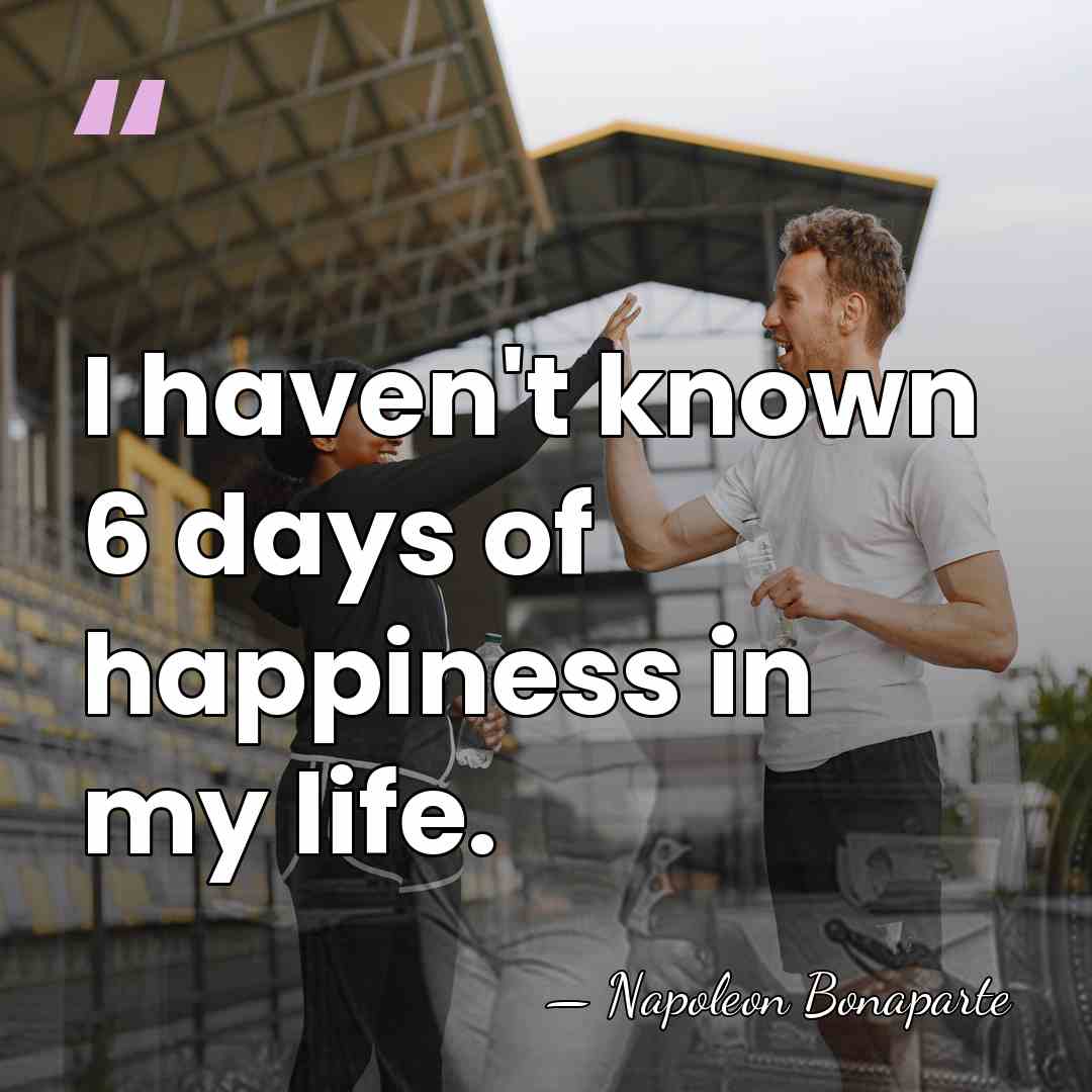 I haven't known 6 days of happiness in my life. - Napoleon Bonaparte