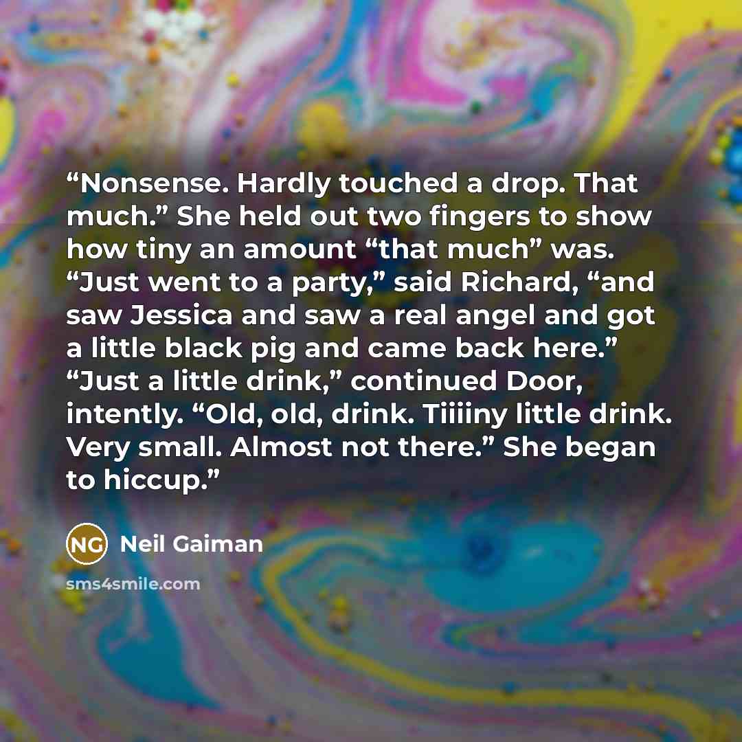 “Nonsense. Hardly touched a drop. That much.” She held out two fingers to show how tiny an amount “that much” was. “Just went to a party,” said Richard, “and saw Jessica and saw a real angel and got a little black pig and came back here.” “Just a little drink,” continued Door, intently. “Old, old…” quote by Neil Gaiman