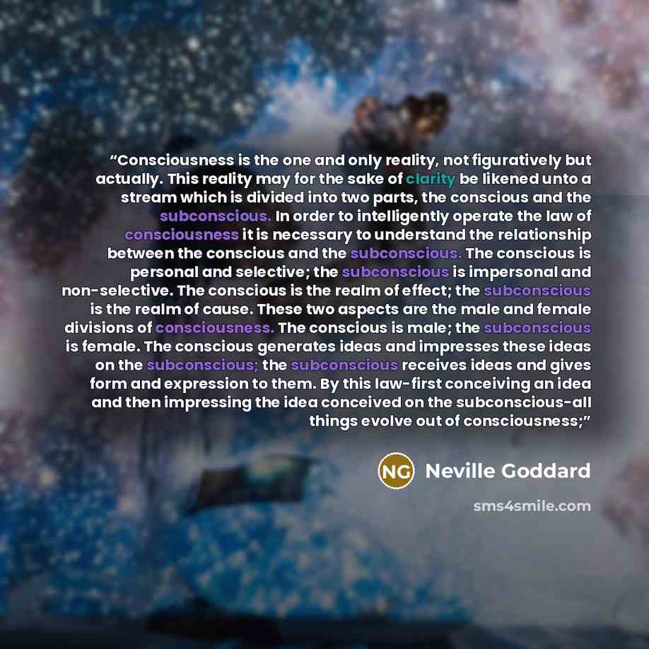 “Consciousness is the one and only reality, not figuratively but actually. This reality may for the sake of clarity be likened unto a stream which is divided into two parts, the conscious and the subconscious. In order to intelligently operate the law of consciousness it is necessary to understand…” quote by Neville Goddard