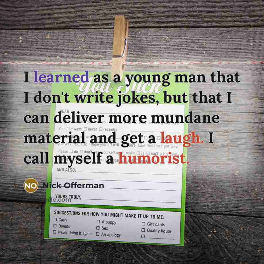 “I learned as a young man that I don't write jokes, but that I can deliver more mundane material and get a laugh. I call myself a humorist.” quote by Nick Offerman