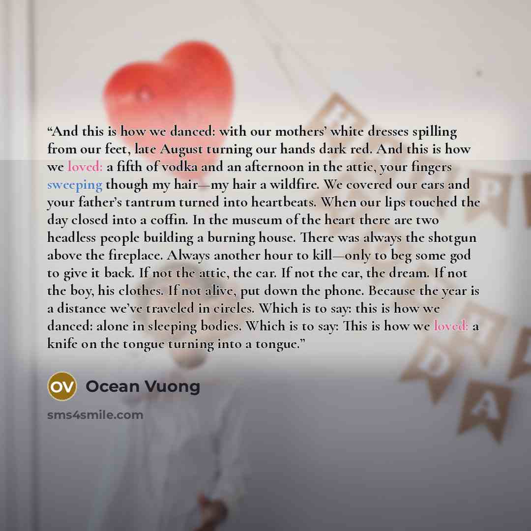 “And this is how we danced: with our mothers’ white dresses spilling from our feet, late August turning our hands dark red. And this is how we loved: a fifth of vodka and an afternoon in the attic, your fingers sweeping though my hair—my hair a wildfire. We covered our ears and your father’s…” quote by Ocean Vuong