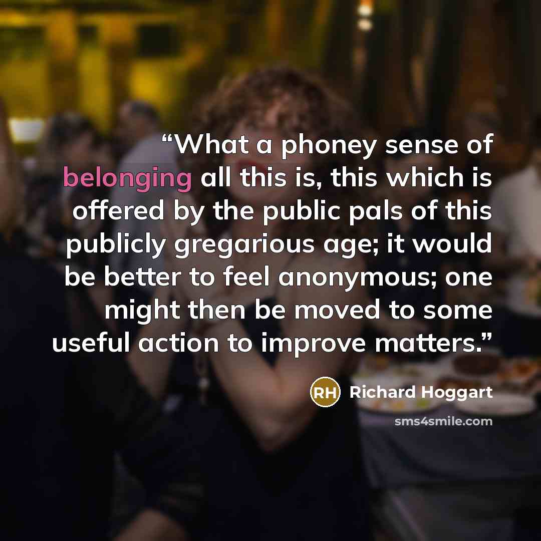 “What a phoney sense of belonging all this is, this which is offered by the public pals of this publicly gregarious age; it would be better to feel anonymous; one might then be moved to some useful action to improve matters.” quote by Richard Hoggart