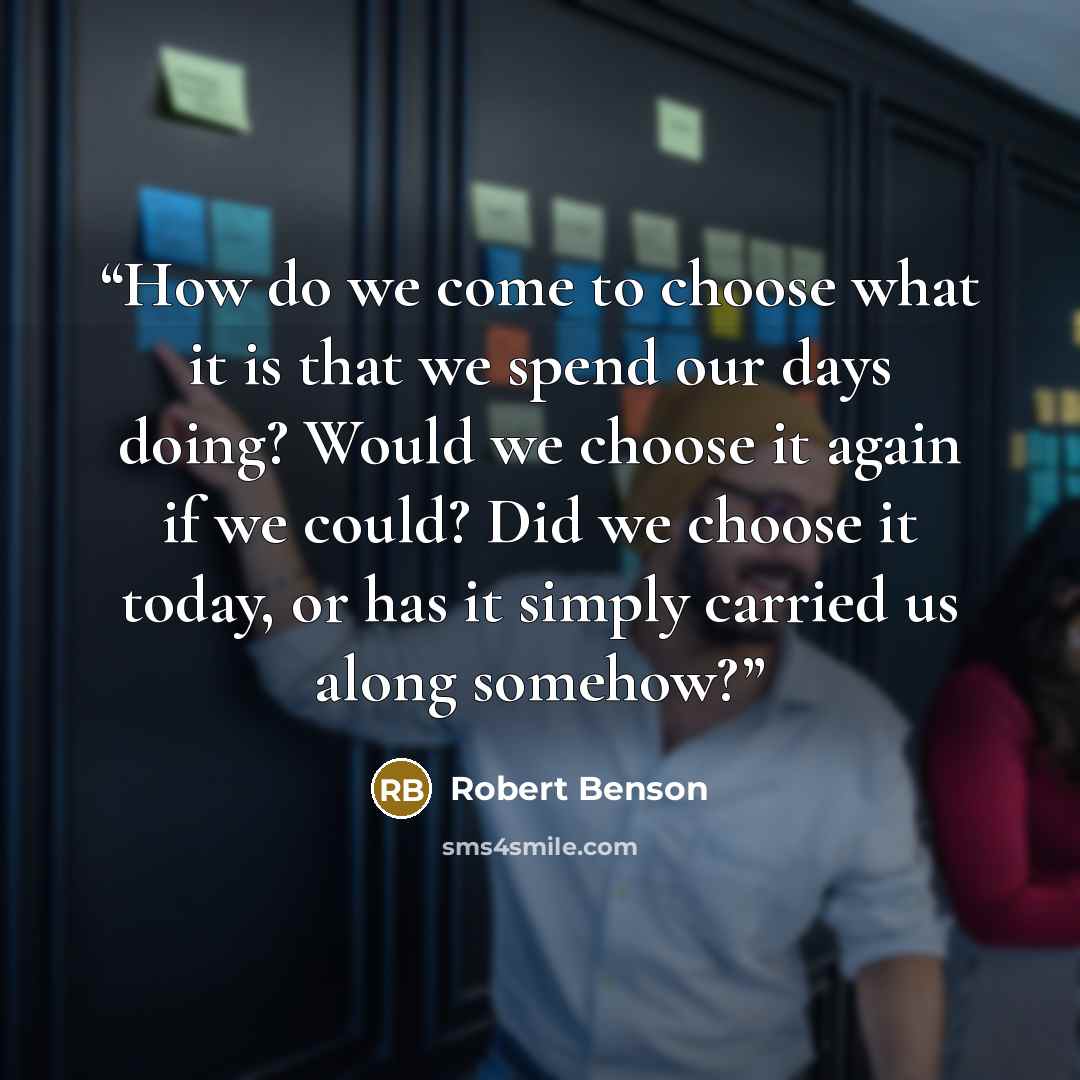 “How do we come to choose what it is that we spend our days doing? Would we choose it again if we could? Did we choose it today, or has it simply carried us along somehow?” quote by Robert Benson