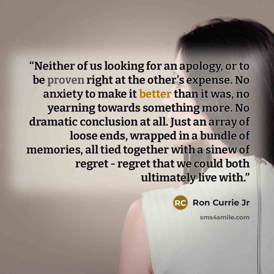 “Neither of us looking for an apology, or to be proven right at the other's expense. No anxiety to make it better than it was, no yearning towards something more. No dramatic conclusion at all. Just an array of loose ends, wrapped in a bundle of memories, all tied together with a sinew of regret…” quote by Ron Currie Jr
