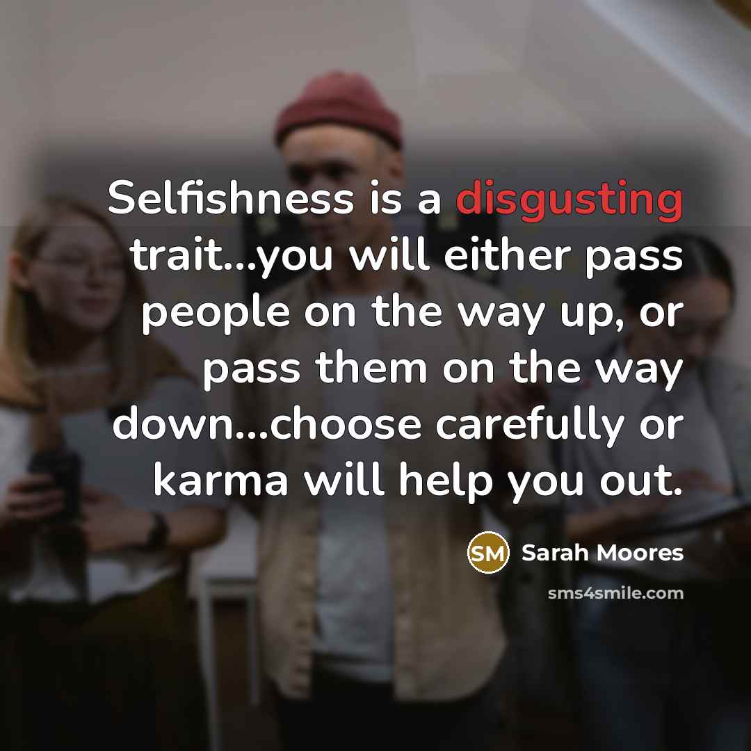 “Selfishness is a disgusting trait...you will either pass people on the way up, or pass them on the way down...choose carefully or karma will help you out.” quote by Sarah Moores