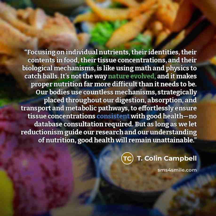 “Focusing on individual nutrients, their identities, their contents in food, their tissue concentrations, and their biological mechanisms, is like using math and physics to catch balls. It’s not the way nature evolved, and it makes proper nutrition far more difficult than it needs to be. Our bodies…” quote by T. Colin Campbell