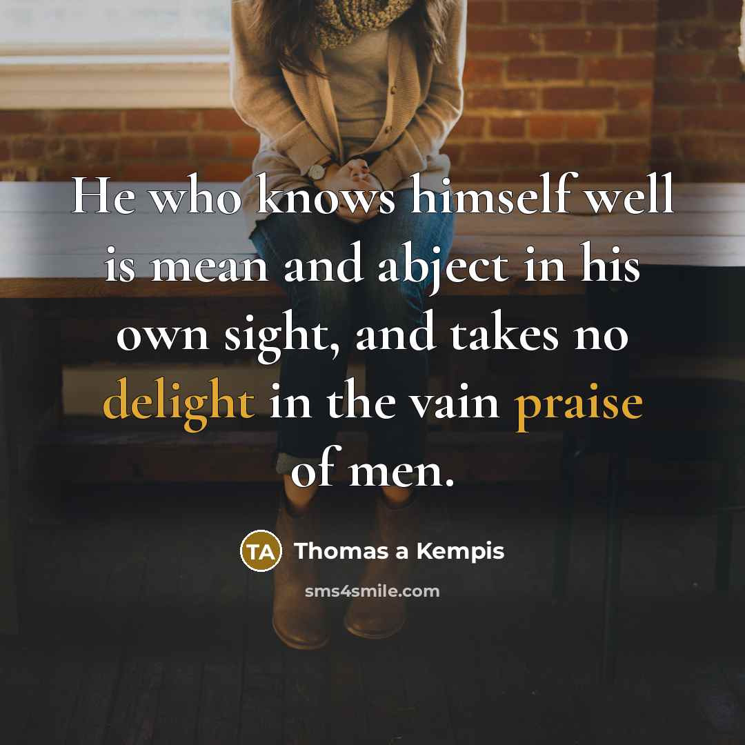 “He who knows himself well is mean and abject in his own sight, and takes no delight in the vain praise of men.” quote by Thomas a Kempis