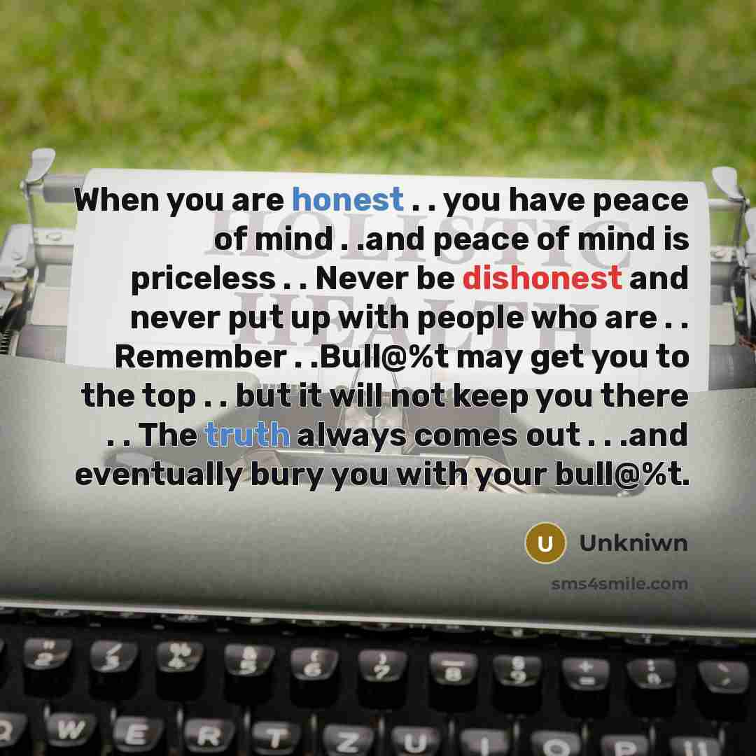 “When you are honest . . you have peace of mind . .and peace of mind is priceless . . Never be dishonest and never put up with people who are . . Remember . .Bull@%t may get you to the top . . but it will not keep you there . . The truth always comes out . . .and eventually bury you with your…” quote by Unkniwn