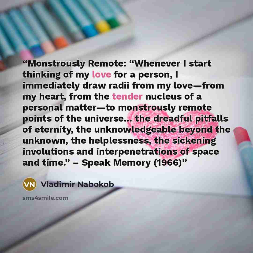 “Monstrously Remote: “Whenever I start thinking of my love for a person, I immediately draw radii from my love—from my heart, from the tender nucleus of a personal matter—to monstrously remote points of the universe… the dreadful pitfalls of eternity, the unknowledgeable beyond the unknown, the…” quote by Vladimir Nabokob