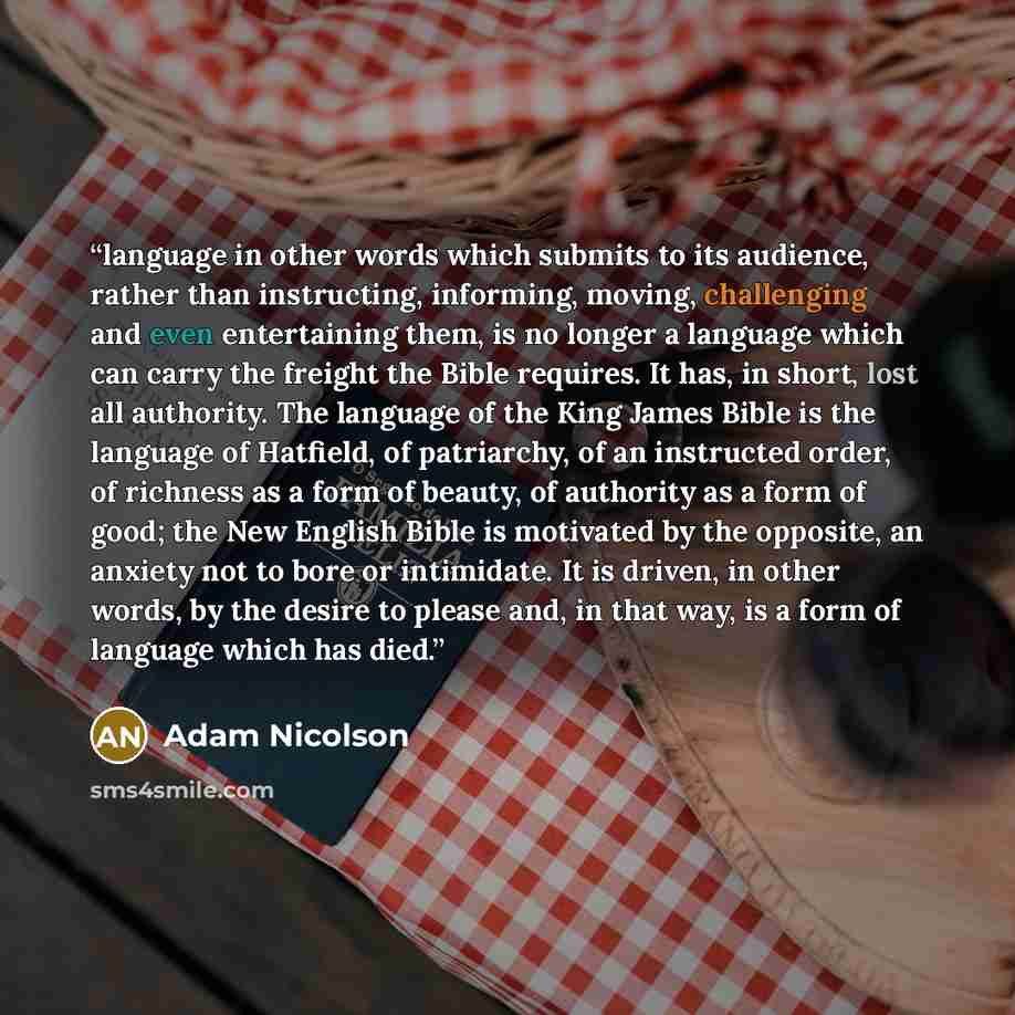 “language in other words which submits to its audience, rather than instructing, informing, moving, challenging and even entertaining them, is no longer a language which can carry the freight the Bible requires. It has, in short, lost all authority. The language of the King James Bible is the…” quote by Adam Nicolson
