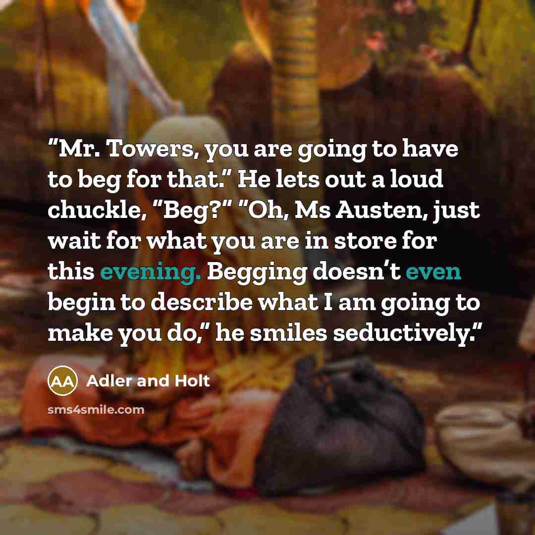 “Mr. Towers, you are going to have to beg for that.” He lets out a loud chuckle, “Beg?” “Oh, Ms Austen, just wait for what you are in store for this evening. Begging doesn’t even begin to describe what I am going to make you do,” he smiles seductively.” quote by Adler and Holt