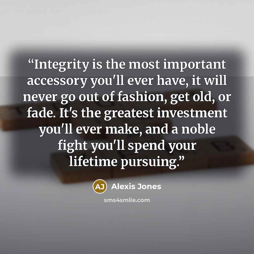 “Integrity is the most important accessory you'll ever have, it will never go out of fashion, get old, or fade. It's the greatest investment you'll ever make, and a noble fight you'll spend your lifetime pursuing.” quote by Alexis Jones
