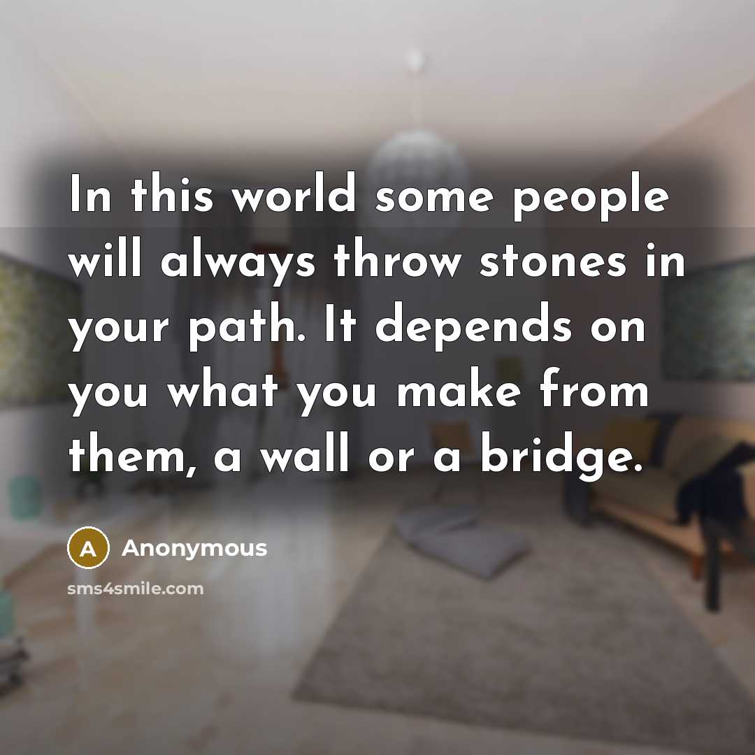 “In this world some people will always throw stones in your path. It depends on you what you make from them, a wall or a bridge.” quote by Anonymous