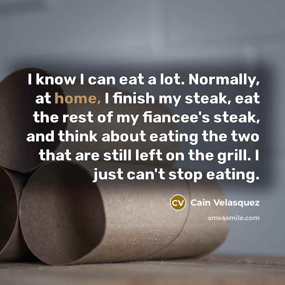 “I know I can eat a lot. Normally, at home, I finish my steak, eat the rest of my fiancee's steak, and think about eating the two that are still left on the grill. I just can't stop eating.” quote by Cain Velasquez