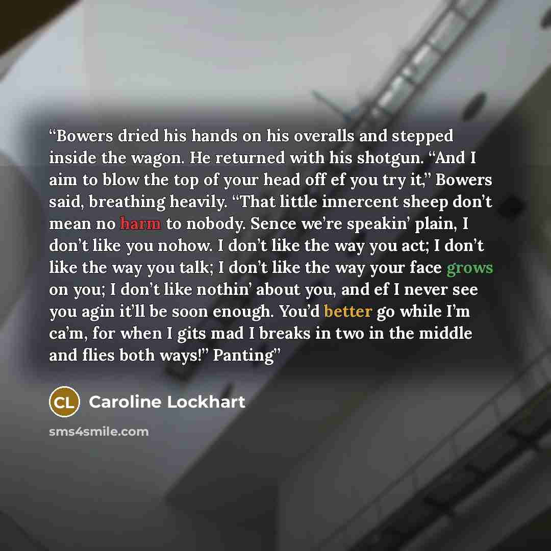 “Bowers dried his hands on his overalls and stepped inside the wagon. He returned with his shotgun. “And I aim to blow the top of your head off ef you try it,” Bowers said, breathing heavily. “That little innercent sheep don’t mean no harm to nobody. Sence we’re speakin’ plain, I don’t like you…” quote by Caroline Lockhart
