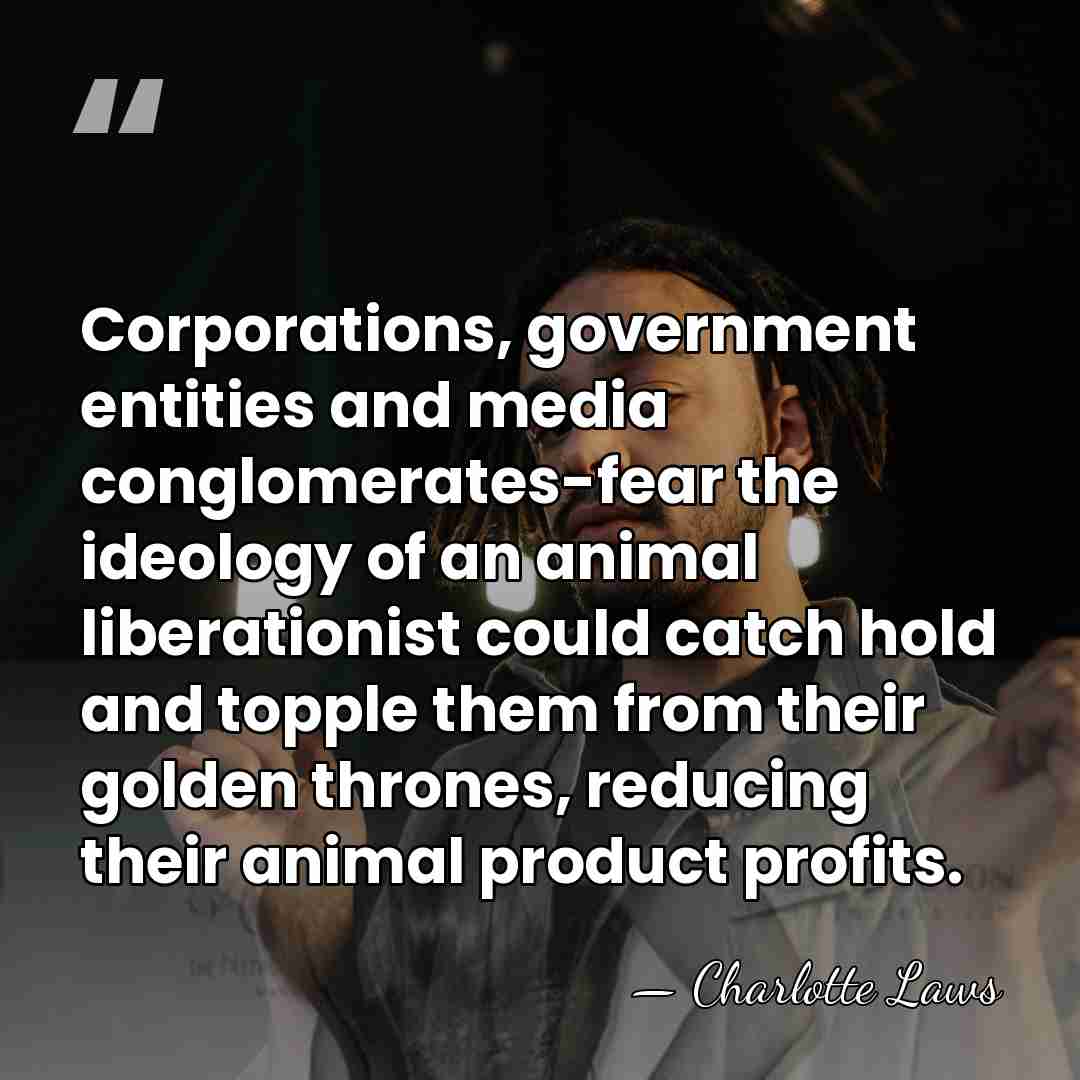 Corporations, government entities and media conglomerates-fear the ideology of an animal liberationist&hellip; - Charlotte Laws