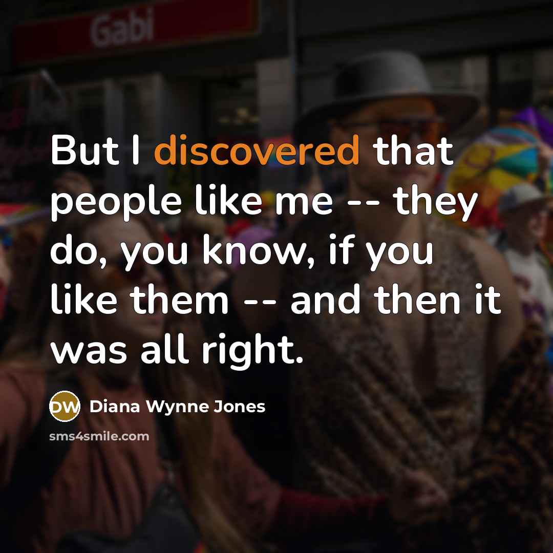 “But I discovered that people like me -- they do, you know, if you like them -- and then it was all right.” quote by Diana Wynne Jones