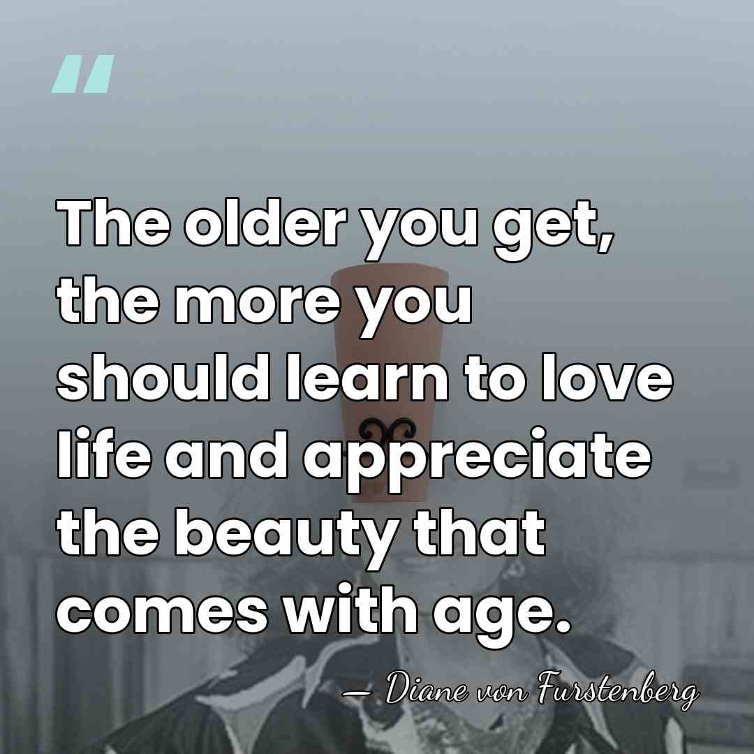 The older you get, the more you should learn to love life&hellip; - Diane von Furstenberg