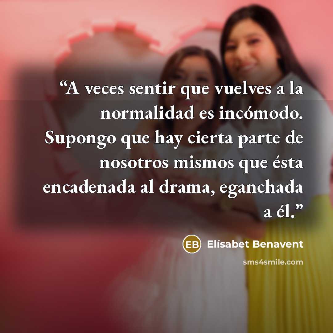 “A veces sentir que vuelves a la normalidad es incómodo. Supongo que hay cierta parte de nosotros mismos que ésta encadenada al drama, eganchada a él.” quote by Elísabet Benavent