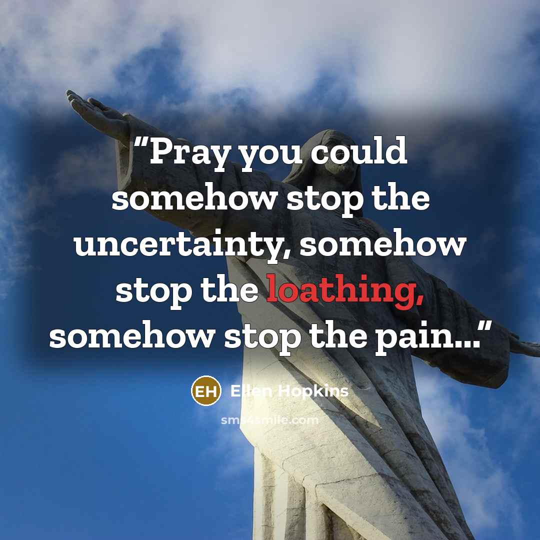 “Pray you could somehow stop the uncertainty, somehow stop the loathing, somehow stop the pain...” quote by Ellen Hopkins