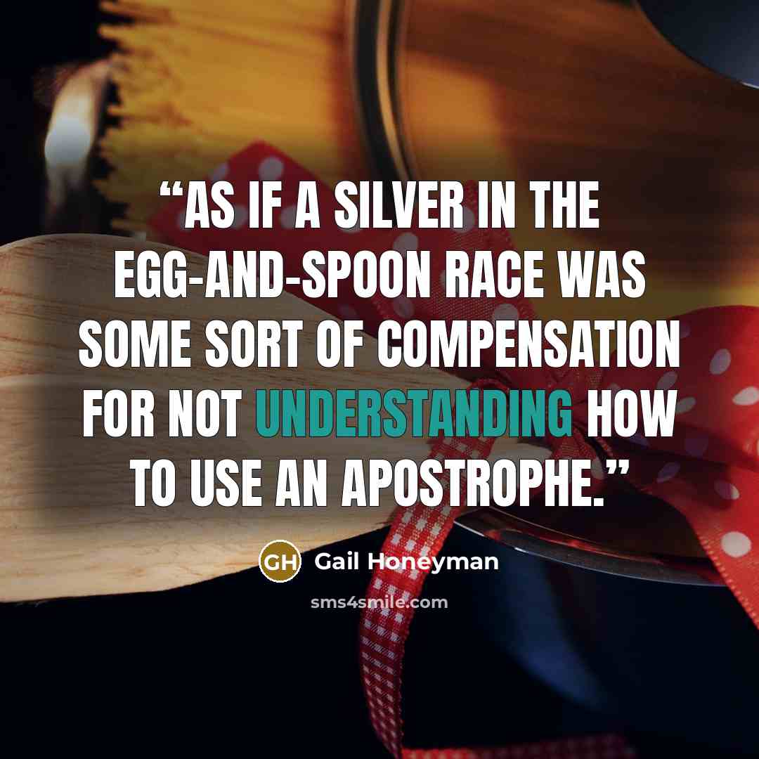 “As if a silver in the egg-and-spoon race was some sort of compensation for not understanding how to use an apostrophe.” quote by Gail Honeyman