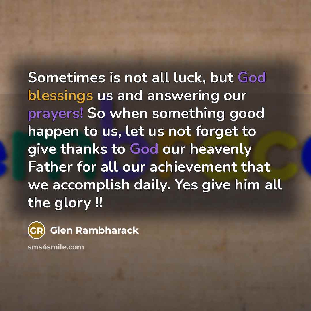 “Sometimes is not all luck, but God blessings us and answering our prayers! So when something good happen to us, let us not forget to give thanks to God our heavenly Father for all our achievement that we accomplish daily. Yes give him all the glory !!” quote by Glen Rambharack