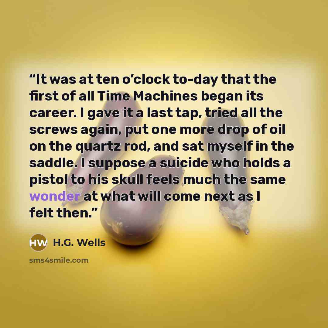 “It was at ten o’clock to-day that the first of all Time Machines began its career. I gave it a last tap, tried all the screws again, put one more drop of oil on the quartz rod, and sat myself in the saddle. I suppose a suicide who holds a pistol to his skull feels much the same wonder at what will…” quote by H.G. Wells