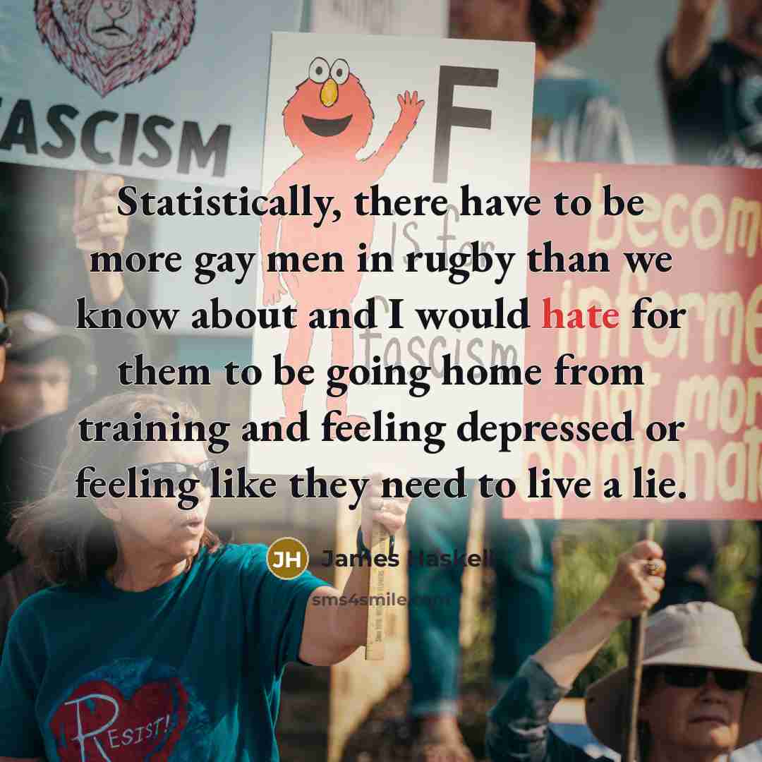 “Statistically, there have to be more gay men in rugby than we know about and I would hate for them to be going home from training and feeling depressed or feeling like they need to live a lie.” quote by James Haskell