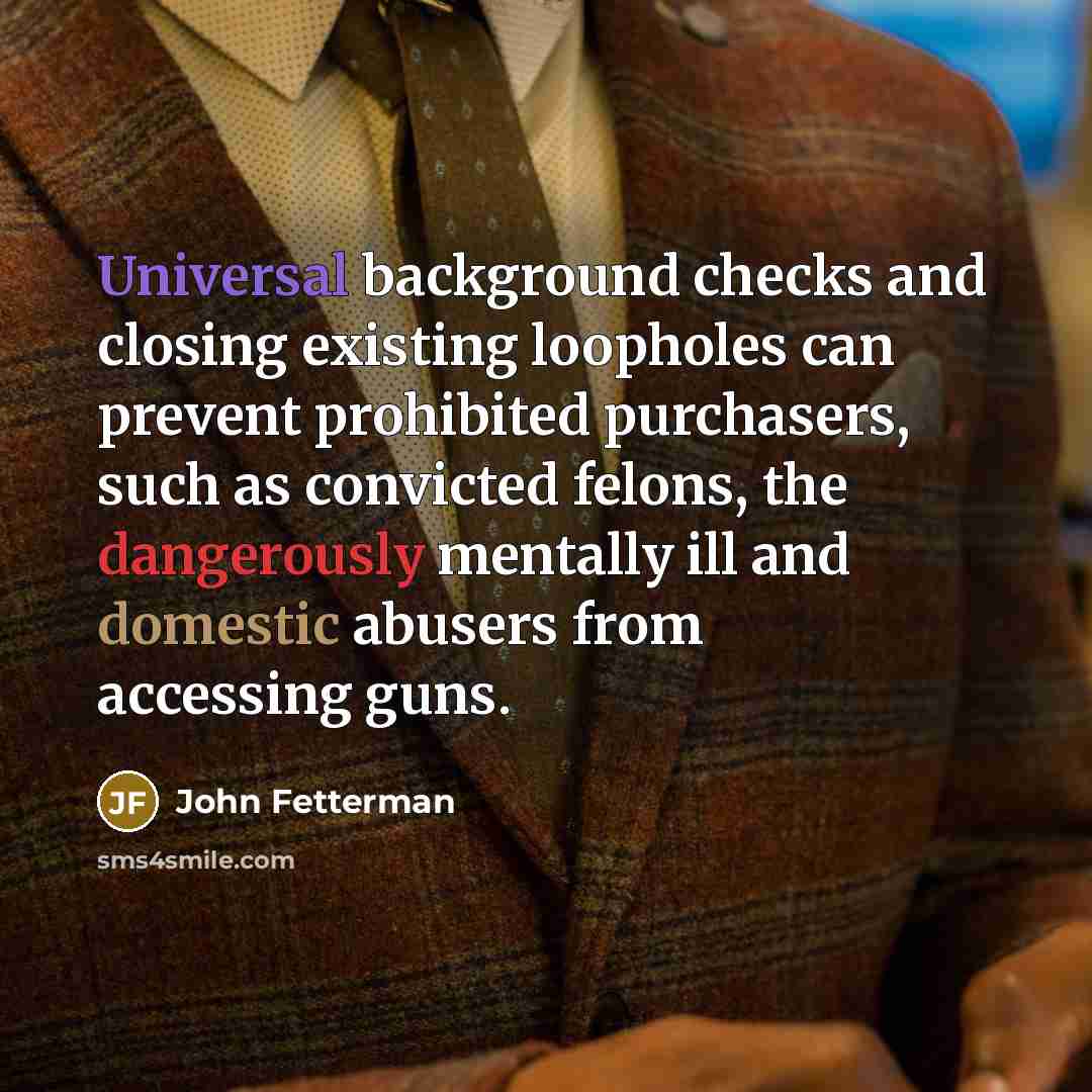 “Universal background checks and closing existing loopholes can prevent prohibited purchasers, such as convicted felons, the dangerously mentally ill and domestic abusers from accessing guns.” quote by John Fetterman