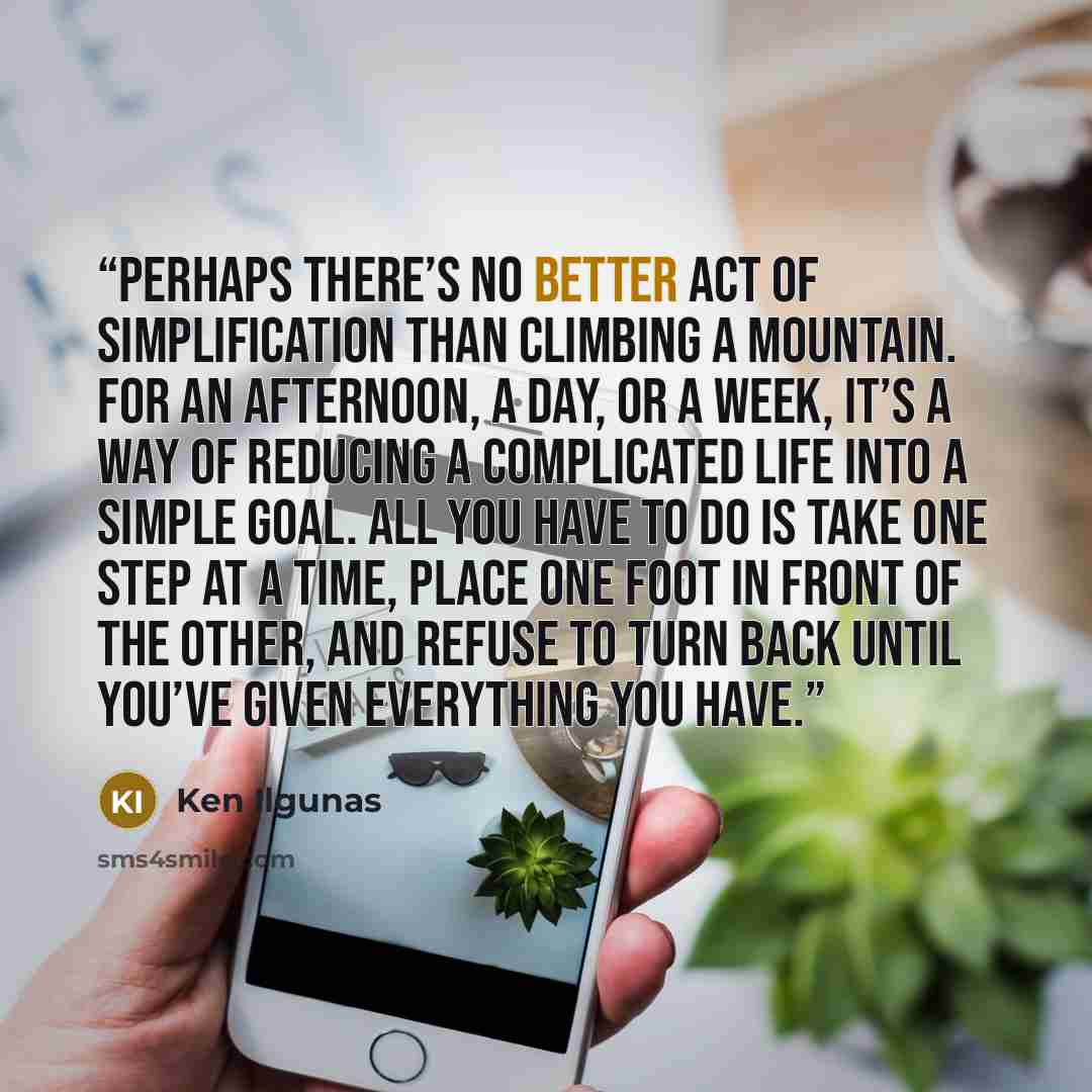 “Perhaps there’s no better act of simplification than climbing a mountain. For an afternoon, a day, or a week, it’s a way of reducing a complicated life into a simple goal. All you have to do is take one step at a time, place one foot in front of the other, and refuse to turn back until you’ve…” quote by Ken Ilgunas