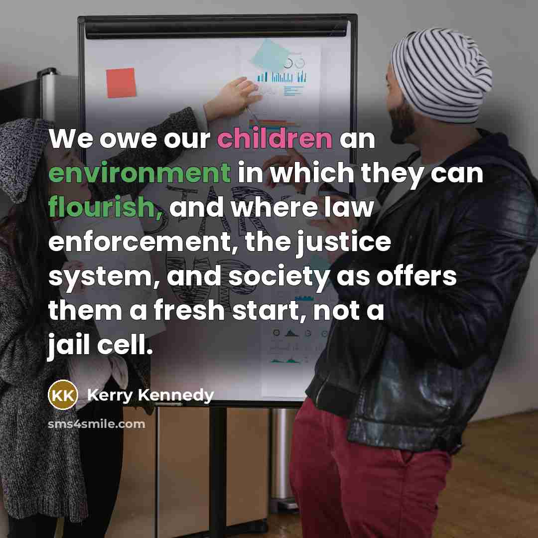 “We owe our children an environment in which they can flourish, and where law enforcement, the justice system, and society as offers them a fresh start, not a jail cell.” quote by Kerry Kennedy