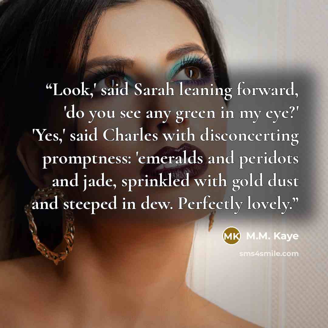 “Look,' said Sarah leaning forward, 'do you see any green in my eye?' 'Yes,' said Charles with disconcerting promptness: 'emeralds and peridots and jade, sprinkled with gold dust and steeped in dew. Perfectly lovely.” quote by M.M. Kaye