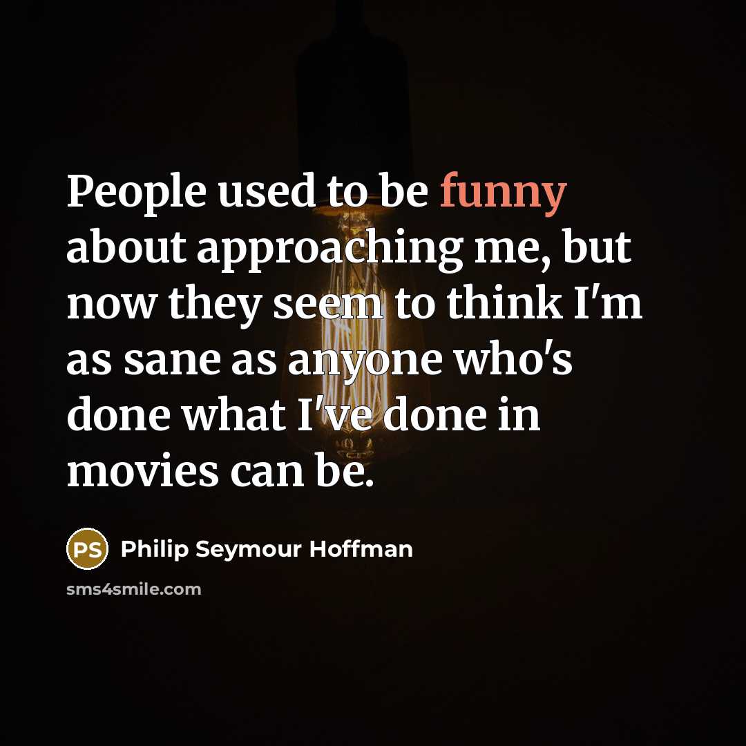 “People used to be funny about approaching me, but now they seem to think I'm as sane as anyone who's done what I've done in movies can be.” quote by Philip Seymour Hoffman