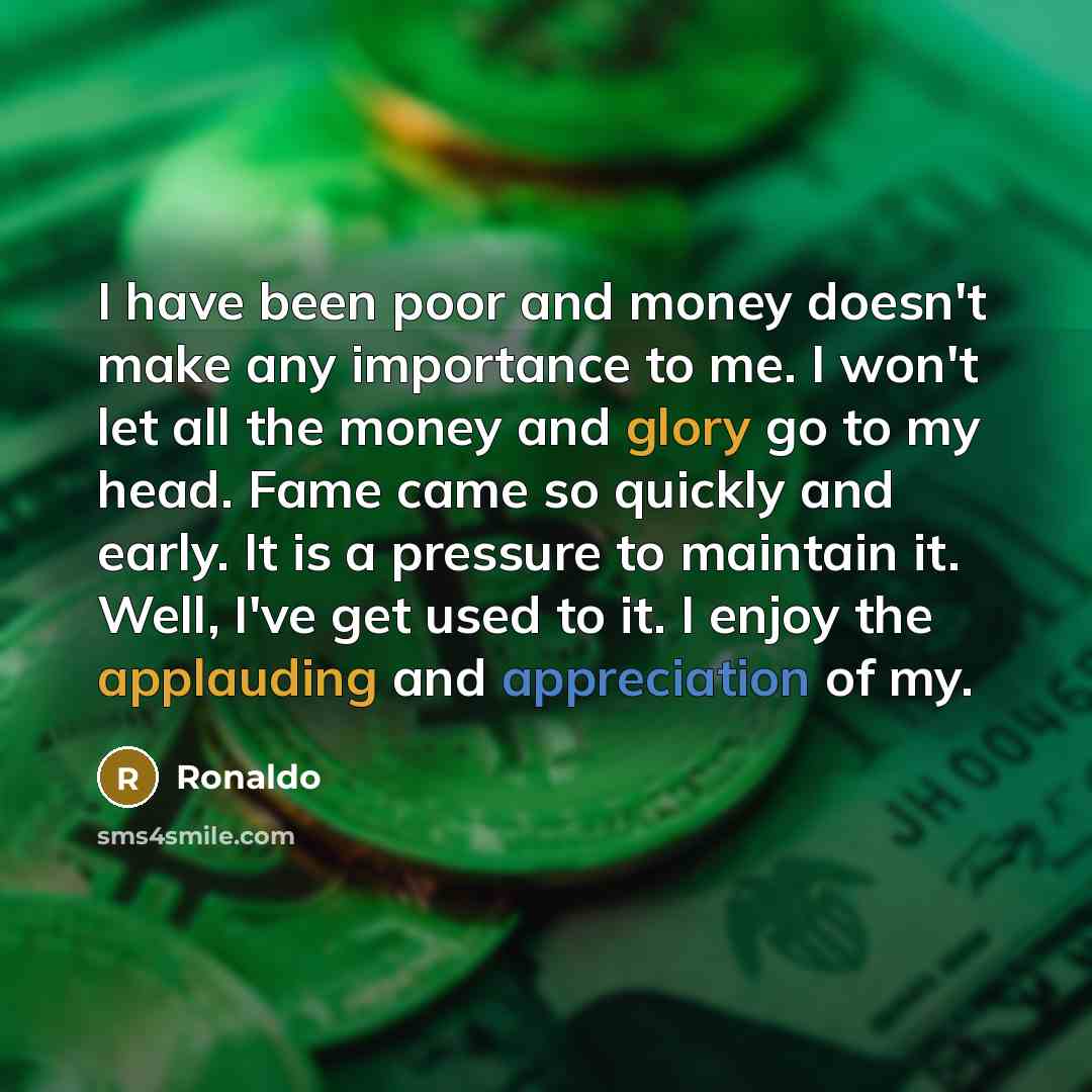 “I have been poor and money doesn't make any importance to me. I won't let all the money and glory go to my head. Fame came so quickly and early. It is a pressure to maintain it. Well, I've get used to it. I enjoy the applauding and appreciation of my.” quote by Ronaldo