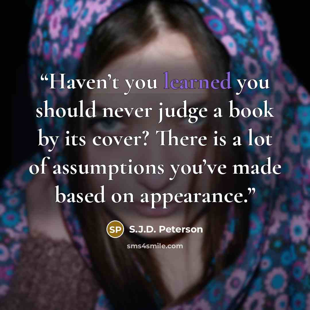 “Haven’t you learned you should never judge a book by its cover? There is a lot of assumptions you’ve made based on appearance.” quote by S.J.D. Peterson