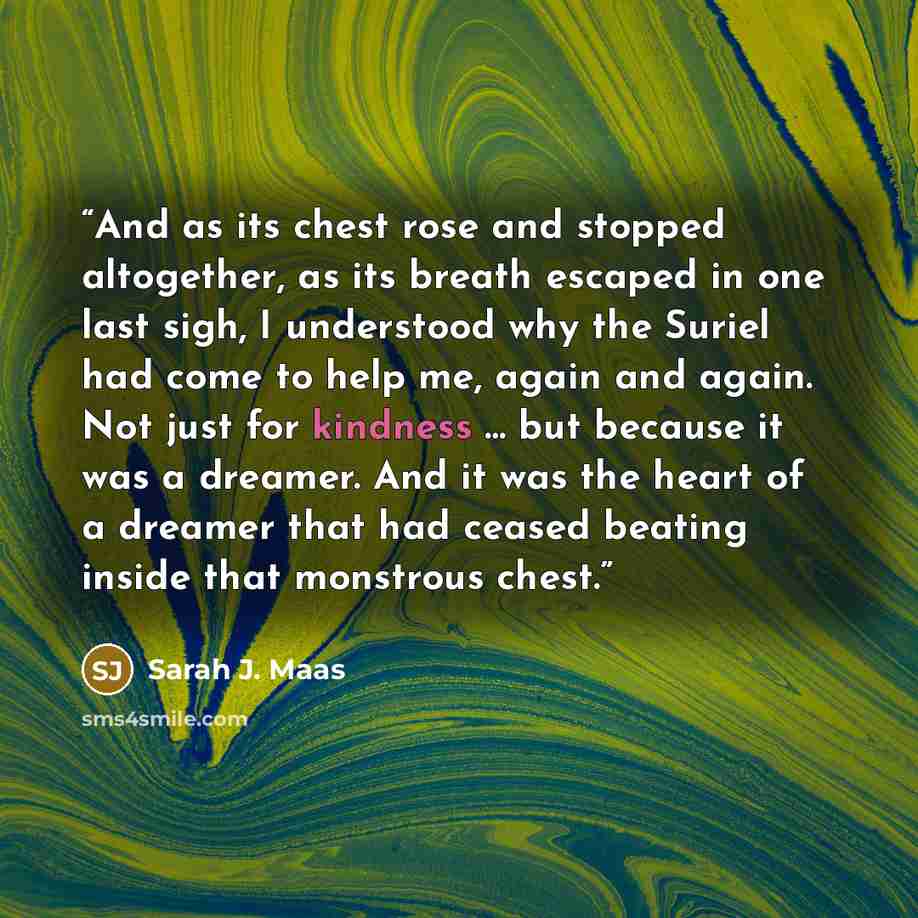 “And as its chest rose and stopped altogether, as its breath escaped in one last sigh, I understood why the Suriel had come to help me, again and again. Not just for kindness … but because it was a dreamer. And it was the heart of a dreamer that had ceased beating inside that monstrous chest.” quote by Sarah J. Maas