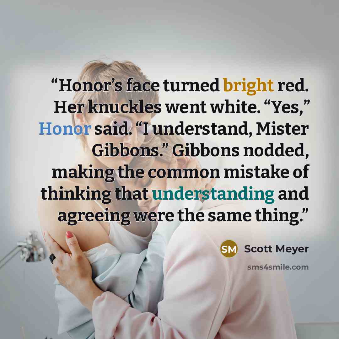 “Honor’s face turned bright red. Her knuckles went white. “Yes,” Honor said. “I understand, Mister Gibbons.” Gibbons nodded, making the common mistake of thinking that understanding and agreeing were the same thing.” quote by Scott Meyer