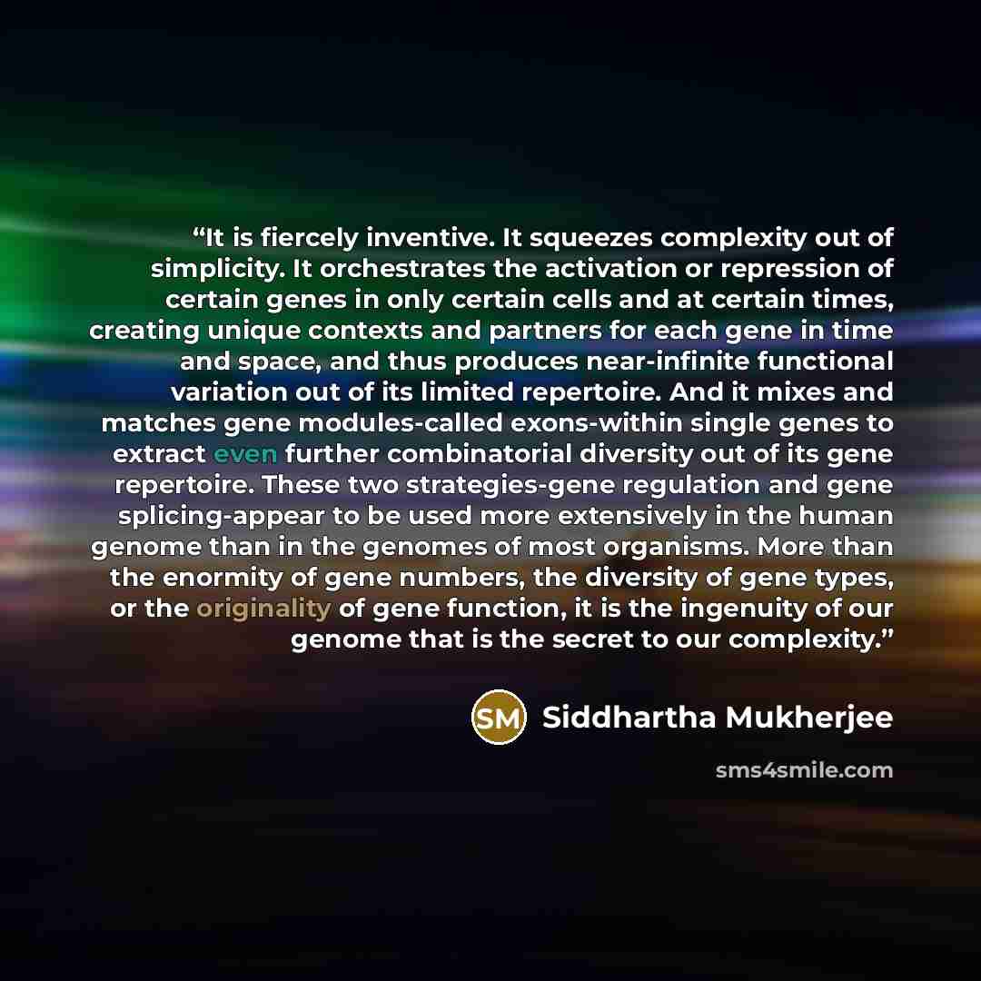 “It is fiercely inventive. It squeezes complexity out of simplicity. It orchestrates the activation or repression of certain genes in only certain cells and at certain times, creating unique contexts and partners for each gene in time and space, and thus produces near-infinite functional variation…” quote by Siddhartha Mukherjee