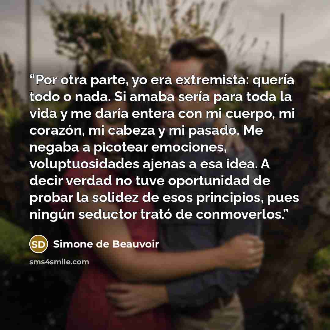 “Por otra parte, yo era extremista: quería todo o nada. Si amaba sería para toda la vida y me daría entera con mi cuerpo, mi corazón, mi cabeza y mi pasado. Me negaba a picotear emociones, voluptuosidades ajenas a esa idea. A decir verdad no tuve oportunidad de probar la solidez de esos principios…” quote by Simone de Beauvoir