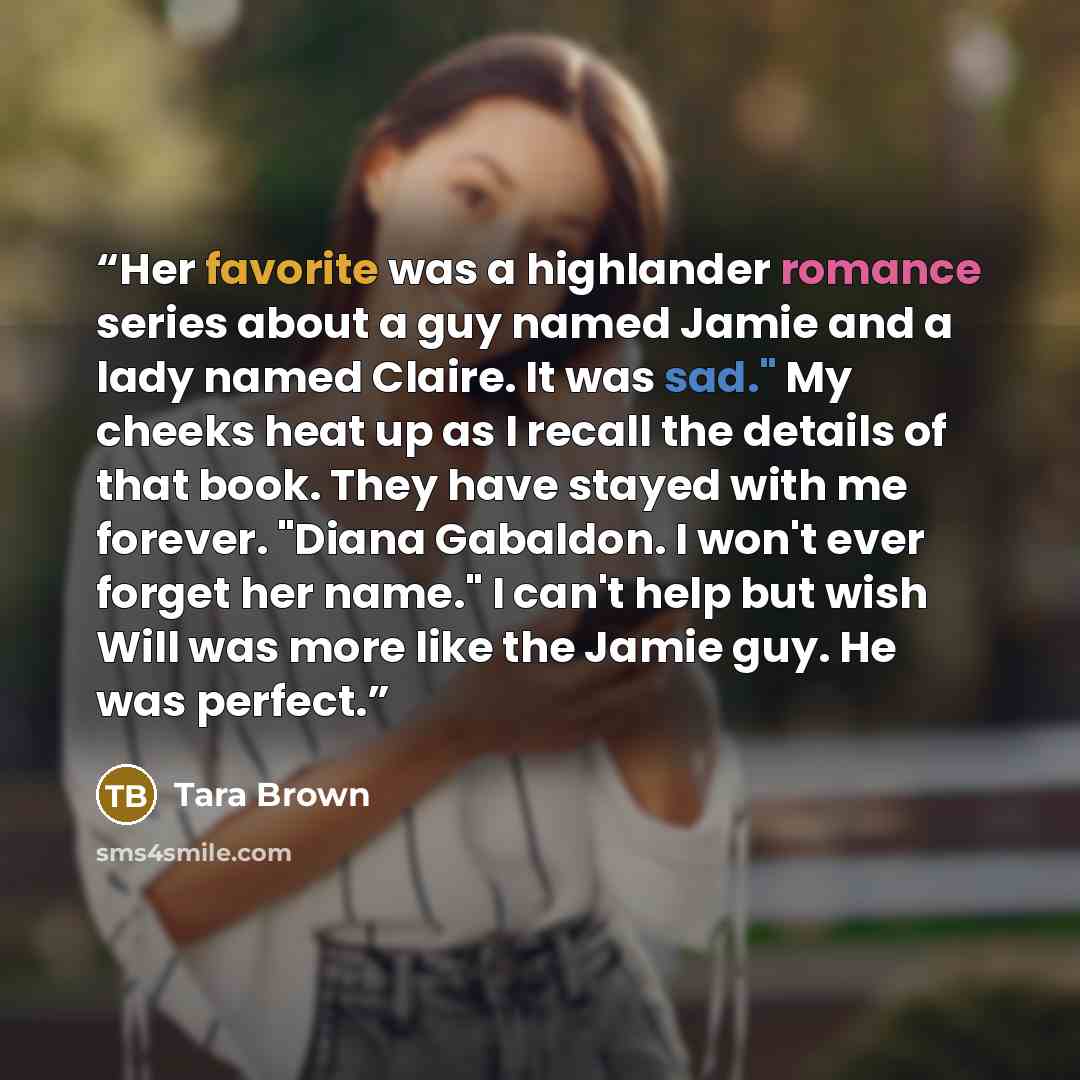 “Her favorite was a highlander romance series about a guy named Jamie and a lady named Claire. It was sad." My cheeks heat up as I recall the details of that book. They have stayed with me forever. "Diana Gabaldon. I won't ever forget her name." I can't help but wish Will was more like the Jamie…” quote by Tara Brown