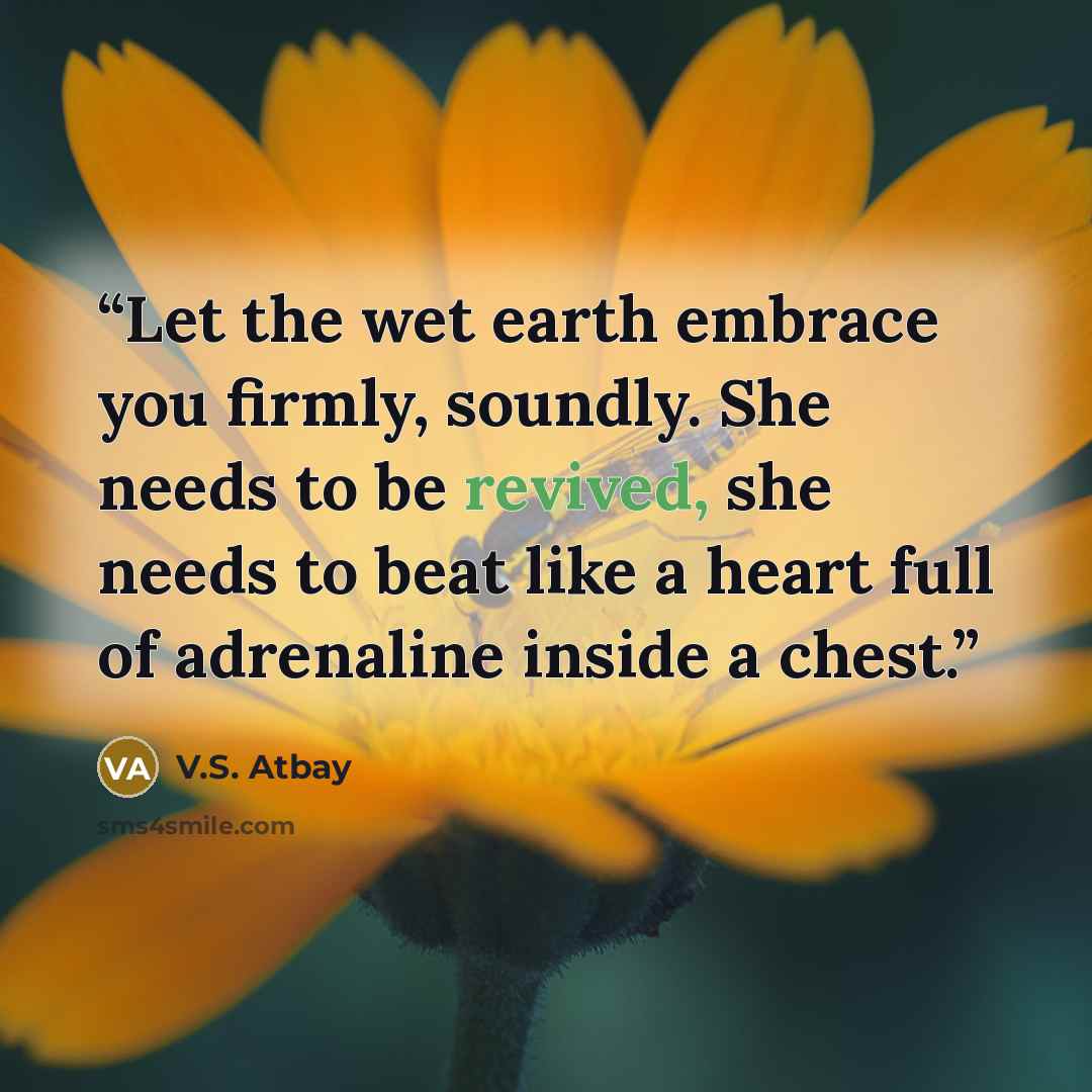 “Let the wet earth embrace you firmly, soundly. She needs to be revived, she needs to beat like a heart full of adrenaline inside a chest.” quote by V.S. Atbay